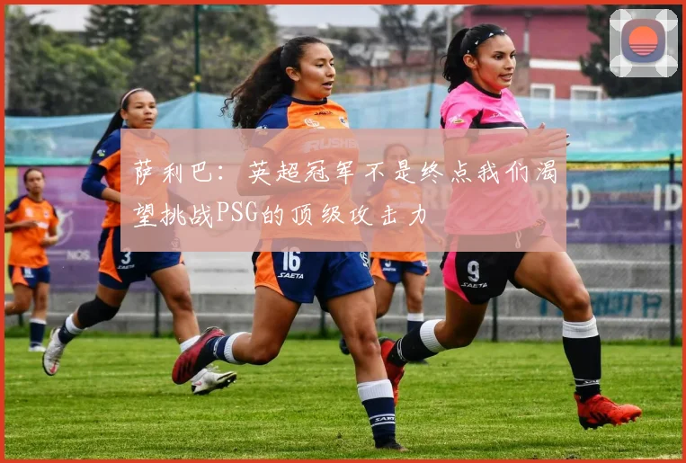 萨利巴:英超冠军不是终点我们渴望挑战PSG的顶级攻击力