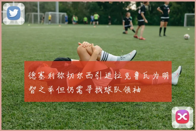 德塞利称切尔西引进拉克鲁瓦为明智之举但仍需寻找球队领袖